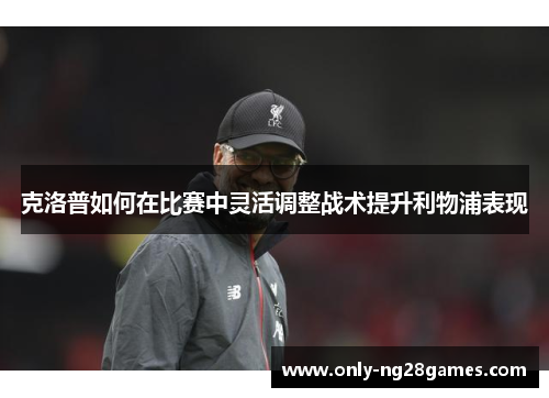 克洛普如何在比赛中灵活调整战术提升利物浦表现