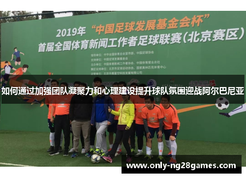 如何通过加强团队凝聚力和心理建设提升球队氛围迎战阿尔巴尼亚