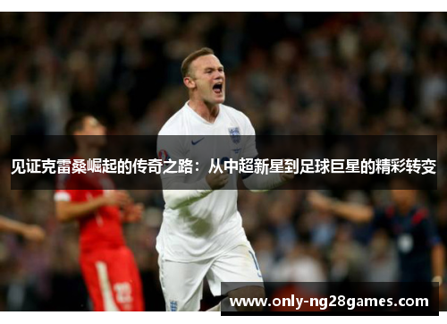 见证克雷桑崛起的传奇之路:从中超新星到足球巨星的精彩转变 见证克雷桑崛起的传奇之路:从中超新星到足球巨星的精彩转变