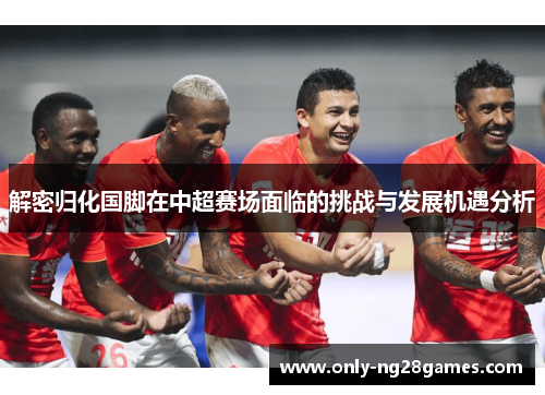 解密归化国脚在中超赛场面临的挑战与发展机遇分析 解密归化国脚在中超赛场面临的挑战与发展机遇分析