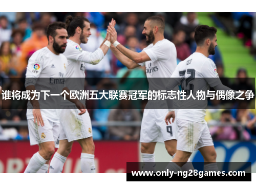 谁将成为下一个欧洲五大联赛冠军的标志性人物与偶像之争