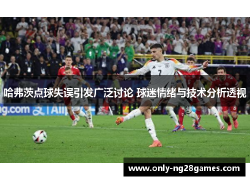 哈弗茨点球失误引发广泛讨论 球迷情绪与技术分析透视