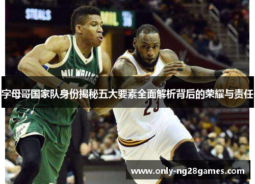 字母哥国家队身份揭秘五大要素全面解析背后的荣耀与责任