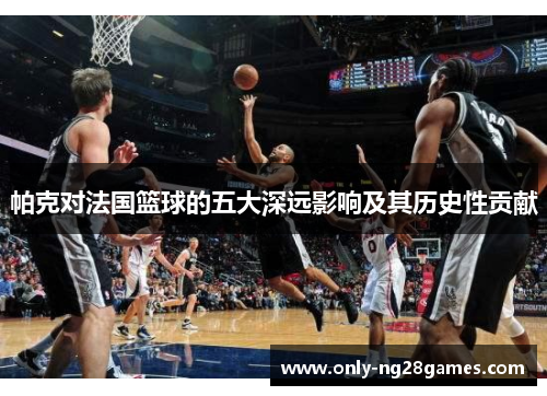 帕克对法国篮球的五大深远影响及其历史性贡献
