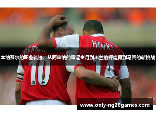 本纳赛尔的职业轨迹：从阿森纳的青涩岁月到米兰的辉煌再到马赛的新挑战