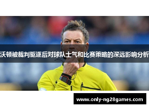 沃顿被裁判驱逐后对球队士气和比赛策略的深远影响分析
