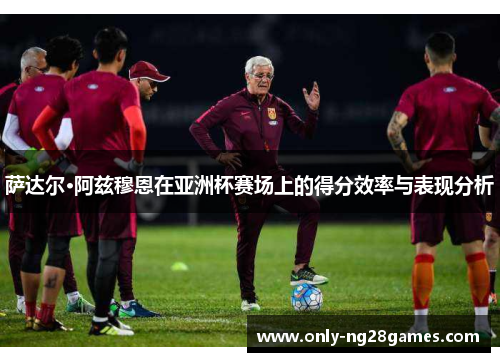 萨达尔·阿兹穆恩在亚洲杯赛场上的得分效率与表现分析