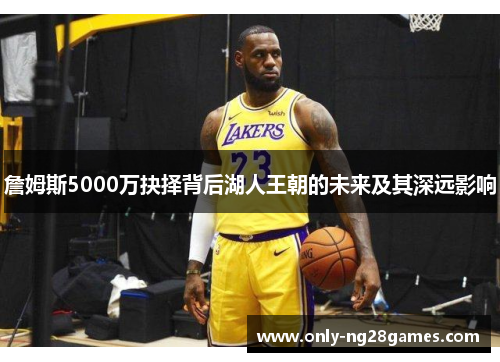 詹姆斯5000万抉择背后湖人王朝的未来及其深远影响 詹姆斯5000万抉择背后湖人王朝的未来及其深远影响