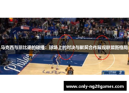 马克西与恩比德的碰撞：球场上的对决与默契合作展现联盟新格局